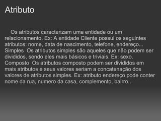 Atributo

   Os atributos caracterizam uma entidade ou um
relacionamento. Ex: A entidade Cliente possui os seguintes
atributos: nome, data de nascimento, telefone, endereço...
Simples Os atributos simples são aqueles que não podem ser
divididos, sendo eles mais básicos e triviais. Ex: sexo.
Composto Os atributos composto podem ser divididos em
mais atributos e seus valores seriam a concatenação dos
valores de atributos simples. Ex: atributo endereço pode conter
nome da rua, numero da casa, complemento, bairro..
 