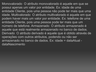 Monovalorado O atributo monovalorado é aquele em que se
possui apenas um valor por entidade. Ex: idade de uma
entidade Cliente, pois uma pessoa não pode ter mais que uma
idade. Multivalorado O atributo multivalorado é aquele em que
podem haver mais um valor por entidade. Ex: telefone de uma
entidade Cliente, pois uma pessoa pode ter mais que um
número de telefone. Armazenado O atributo armazenado é
aquele que está realmente armazenado no banco de dados.
Derivado O atributo derivado é aquele que é obtido através de
operações com outros atributos, podendo ou não ser
armazenado no banco de dados. Ex: idade = dataAtual -
dataNascimento
 