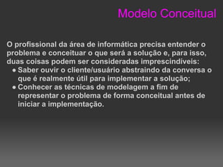 Modelo Conceitual

O profissional da área de informática precisa entender o
problema e conceituar o que será a solução e, para isso,
duas coisas podem ser consideradas imprescindíveis:
 ● Saber ouvir o cliente/usuário abstraindo da conversa o
   que é realmente útil para implementar a solução;
 ● Conhecer as técnicas de modelagem a fim de
   representar o problema de forma conceitual antes de
   iniciar a implementação.
 