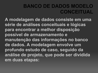 BANCO DE DADOS MODELO
                   CONCEITUAL
A modelagem de dados consiste em uma
série de análises conceituais e lógicas
para encontrar a melhor disposição
possível de armazenamento e
manutenção das informações no banco
de dados. A modelagem envolve um
profundo estudo de caso, seguido da
análise de projeto, que pode ser dividida
em duas etapas:
 
