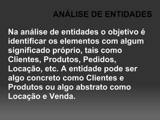 ANÁLISE DE ENTIDADES

Na análise de entidades o objetivo é
identificar os elementos com algum
significado próprio, tais como
Clientes, Produtos, Pedidos,
Locação, etc. A entidade pode ser
algo concreto como Clientes e
Produtos ou algo abstrato como
Locação e Venda.
 
