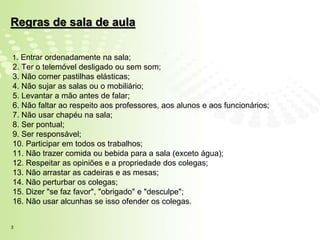 Regras de sala de aula

1. Entrar ordenadamente na sala;
2. Ter o telemóvel desligado ou sem som;
3. Não comer pastilhas elásticas;
4. Não sujar as salas ou o mobiliário;
5. Levantar a mão antes de falar;
6. Não faltar ao respeito aos professores, aos alunos e aos funcionários;
7. Não usar chapéu na sala;
8. Ser pontual;
9. Ser responsável;
10. Participar em todos os trabalhos;
11. Não trazer comida ou bebida para a sala (exceto água);
12. Respeitar as opiniões e a propriedade dos colegas;
13. Não arrastar as cadeiras e as mesas;
14. Não perturbar os colegas;
15. Dizer "se faz favor", "obrigado" e "desculpe";
16. Não usar alcunhas se isso ofender os colegas.


3
 