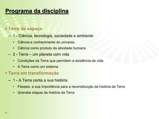 Programa da disciplina


 Terra do espaço
    – 1 - Ciência, tecnologia, sociedade e ambiente
      •   Ciência e conhecimento do universo
      •   Ciência como produto da atividade humana
    – 2 - Terra – um planeta com vida
      •   Condições da Terra que permitem a existência de vida
      •   A Terra como um sistema
 Terra em transformação
    – 1 - A Terra conta a sua história
      •   Fósseis: a sua importância para a reconstituição da história da Terra
      •   Grandes etapas da história da Terra




4
 