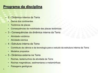 Programa da disciplina

    – 2 - Dinâmica interna da Terra
      •   Deriva dos continentes
      •   Tectónica de placas
      •   Consequências da mobilidade das placas tectónicas
    – 3 - Consequências da dinâmica interna da Terra
      •   Atividade vulcânica
      •   Atividade sísmica
    – 4 - Estrutura interna da Terra
      •   Contributo da ciência e da tecnologia para o estudo da estrutura interna da Terra
      •   Modelos propostos
    – 5 - Dinâmica externa na Terra
      •   Rochas, testemunhos da atividade da Terra
      •   Rochas magmáticas, sedimentares e metamórficas
      •   Paisagens geológicas
5
 