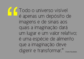 “
    Todo o universo visível
    é apenas um depósito de
    imagens e de sinais aos
    quais a imaginação dará
    um lugar e um valor relativo;
    é uma espécie de alimento
    que a imaginação deve
    digerir e transformar.”Charles Baudelaire
 