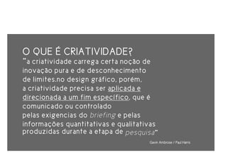 O QUE É CRIATIVIDADE?
“a criatividade carrega certa noção de
inovação pura e de desconhecimento
de limites.no design gráfico, porém,
a criatividade precisa ser aplicada e
direcionada a um fim específico, que é
comunicado ou controlado
pelas exigencias do briefing e pelas
informações quantitativas e qualitativas
produzidas durante a etapa de pesquisa ”
                                     Gavin Ambrose / Paul Harris
 
