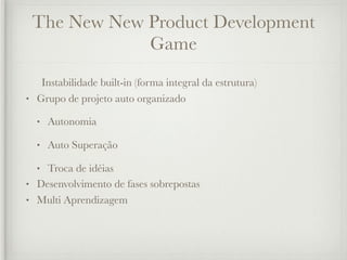 The New New Product Development
             Game
   Instabilidade built-in (forma integral da estrutura)
• Grupo de projeto auto organizado

  •   Autonomia

  •   Auto Superação

  • Troca de idéias
• Desenvolvimento de fases sobrepostas
• Multi Aprendizagem
 