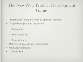 The New New Product Development
             Game
   Instabilidade built-in (forma integral da estrutura)
• Grupo de projeto auto organizado

  •   Autonomia

  •   Auto Superação

  • Troca de idéias
• Desenvolvimento de fases sobrepostas
• Multi Aprendizagem
• Controle Sutil
 