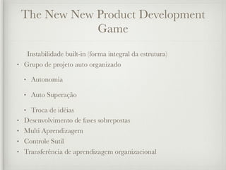 The New New Product Development
                Game
   Instabilidade built-in (forma integral da estrutura)
• Grupo de projeto auto organizado

    •   Autonomia

    •   Auto Superação

    • Troca de idéias
•   Desenvolvimento de fases sobrepostas
•   Multi Aprendizagem
•   Controle Sutil
•   Transferência de aprendizagem organizacional
 