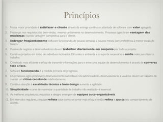 Princípios
1.   Nossa maior prioridade é satisfazer o cliente através da entrega contínua e adiantada de software com valor agregado.
2.   Mudanças nos requisitos são bem-vindas, mesmo tardiamente no desenvolvimento. Processos ágeis tiram vantagem das
     mudanças visando vantagem competitiva para o cliente.
3.   Entregar freqüentemente software funcionando, de poucas semanas a poucos meses, com preferência à menor escala de
     tempo.
4.   Pessoas de negócio e desenvolvedores devem trabalhar diariamente em conjunto por todo o projeto.
5.   Construa projetos em torno de indivíduos motivados. Dê a eles o ambiente e o suporte necessário e conﬁe neles para fazer o
     trabalho.
6.   O método mais eﬁciente e eﬁcaz de transmitir informações para e entre uma equipe de desenvolvimento é através de conversa
     face a face.
7.   Software funcionando é a medida primária de progresso.
8.   Os processos ágeis promovem desenvolvimento sustentável. Os patrocinadores, desenvolvedores e usuários devem ser capazes de
     manter um ritmo constante indeﬁnidamente.
9.   Contínua atenção à excelência técnica e bom design aumenta a agilidade.
10. Simplicidade--a arte de maximizar a quantidade de trabalho não realizado--é essencial.
11. As melhores arquiteturas, requisitos e designs emergem de equipes auto-organizáveis.
12. Em intervalos regulares, a equipe reﬂete sobe como se tornar mais eﬁcaz e então reﬁna e ajusta seu comportamento de
    acordo.
 