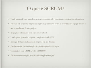 O que é SCRUM?
• Um framework com o qual as pessoas podem atender problemas complexos e adaptativos

• Feito de um conjunto simples de regras e garante que todos os membros da equipe sintam a

  responsabilidade de um projeto

• Inspeção e adaptação com base em feedback

• Usado para gerenciar projetos complexos desde 1990

• Entrega de funcionalidades de negócio em até 30 dias

• Escalabilidade na distribuição de projetos grandes e longos

• Compatível com CMM Level 3 e ISO 9001

• Extremamente simples mas de difícil implementação
 