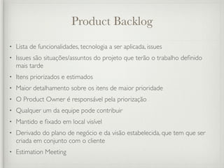 Product Backlog
•   Lista de funcionalidades, tecnologia a ser aplicada, issues
•   Issues são situações/assuntos do projeto que terão o trabalho deﬁnido
    mais tarde
•   Itens priorizados e estimados
•   Maior detalhamento sobre os itens de maior prioridade
•   O Product Owner é responsável pela priorização
•   Qualquer um da equipe pode contribuir
•   Mantido e ﬁxado em local visível
•   Derivado do plano de negócio e da visão estabelecida, que tem que ser
    criada em conjunto com o cliente
•   Estimation Meeting
 