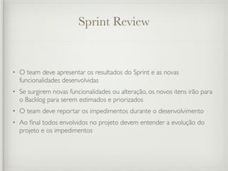 Sprint Review


•   O team deve apresentar os resultados do Sprint e as novas
    funcionalidades desenvolvidas
•   Se surgirem novas funcionalidades ou alteração, os novos itens irão para
    o Backlog para serem estimados e priorizados
•   O team deve reportar os impedimentos durante o desenvolvimento
•   Ao ﬁnal todos envolvidos no projeto devem entender a evolução do
    projeto e os impedimentos
 