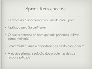 Sprint Retrospective

•   O processo é aprimorado ao ﬁnal de cada Sprint

•   Facilitado pelo ScrumMaster

•   O que aconteceu de bom que nós podemos utilizar
    como melhoria?

•   ScrumMaster basea a prioridade de acordo com o team

•   A equipe planeja a solução dos problemas de sua
    responsabilidade
 