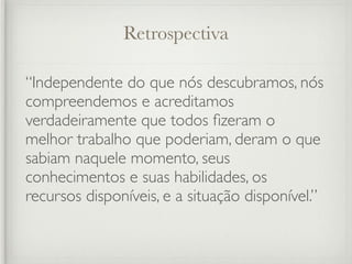 Retrospectiva

“Independente do que nós descubramos, nós
compreendemos e acreditamos
verdadeiramente que todos ﬁzeram o
melhor trabalho que poderiam, deram o que
sabiam naquele momento, seus
conhecimentos e suas habilidades, os
recursos disponíveis, e a situação disponível.”
 