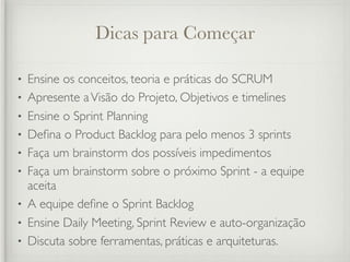 Dicas para Começar

•   Ensine os conceitos, teoria e práticas do SCRUM
•   Apresente a Visão do Projeto, Objetivos e timelines
•   Ensine o Sprint Planning
•   Deﬁna o Product Backlog para pelo menos 3 sprints
•   Faça um brainstorm dos possíveis impedimentos
•   Faça um brainstorm sobre o próximo Sprint - a equipe
    aceita
•   A equipe deﬁne o Sprint Backlog
•   Ensine Daily Meeting, Sprint Review e auto-organização
•   Discuta sobre ferramentas, práticas e arquiteturas.
 