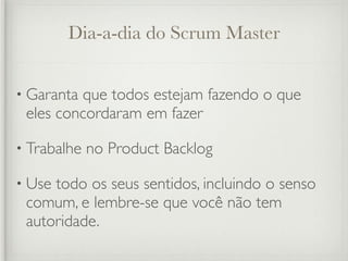Dia-a-dia do Scrum Master


• Garantaque todos estejam fazendo o que
 eles concordaram em fazer

• Trabalhe   no Product Backlog

• Usetodo os seus sentidos, incluindo o senso
 comum, e lembre-se que você não tem
 autoridade.
 
