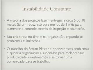 Instabilidade Constante

•   A maioria dos projetos fazem entregas a cada 6 ou 18
    meses. Scrum reduz isso para menos de 1 mês para
    aumentar o controle através de inspeção e adaptação.

•   Isto cria stress no time e na organização, expondo os
    problemas e limitações.

•   O trabalho do Scrum Master é priorizar estes problemas
    e ajudar a organização a superá-los para melhorar sua
    produtividade, investimentos e se tornar uma
    comunidade para se trabalhar.
 