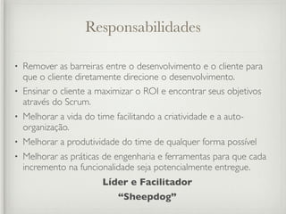 Responsabilidades

• Remover as barreiras entre o desenvolvimento e o cliente para
  que o cliente diretamente direcione o desenvolvimento.
• Ensinar o cliente a maximizar o ROI e encontrar seus objetivos
  através do Scrum.
•   Melhorar a vida do time facilitando a criatividade e a auto-
    organização.
•   Melhorar a produtividade do time de qualquer forma possível
•   Melhorar as práticas de engenharia e ferramentas para que cada
    incremento na funcionalidade seja potencialmente entregue.
                         Líder e Facilitador
                             “Sheepdog”
 