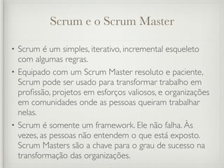 Scrum e o Scrum Master

• Scrum é um simples, iterativo, incremental esqueleto
  com algumas regras.
• Equipado com um Scrum Master resoluto e paciente,
  Scrum pode ser usado para transformar trabalho em
  proﬁssão, projetos em esforços valiosos, e organizações
  em comunidades onde as pessoas queiram trabalhar
  nelas.
• Scrum é somente um framework. Ele não falha. Às
  vezes, as pessoas não entendem o que está exposto.
  Scrum Masters são a chave para o grau de sucesso na
  transformação das organizações.
 