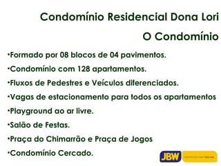 Condomínio Residencial Dona Lori O Condomínio Formado por 08 blocos de 04 pavimentos. Condomínio com 128 apartamentos. Fluxos de Pedestres e Veículos diferenciados. Vagas de estacionamento para todos os apartamentos Playground ao ar livre. Salão de Festas. Praça do Chimarrão e Praça de Jogos Condomínio Cercado. 