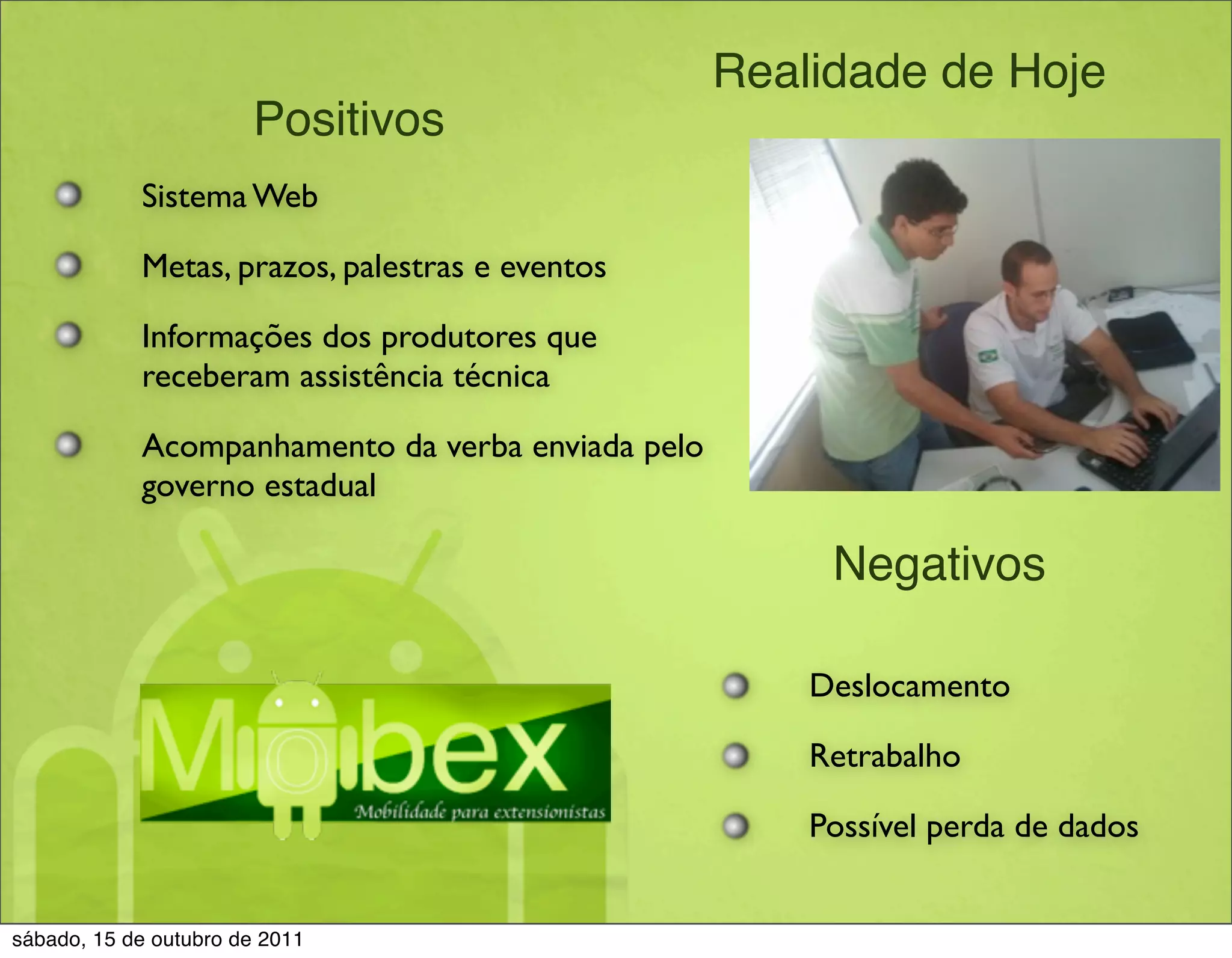 Realidade de Hoje
                       Positivos
            Sistema Web

            Metas, prazos, palestras e eventos

            Informações dos produtores que
            receberam assistência técnica

            Acompanhamento da verba enviada pelo
            governo estadual

                                                        Negativos

                                                       Deslocamento

                                                       Retrabalho

                                                       Possível perda de dados


sábado, 15 de outubro de 2011
 