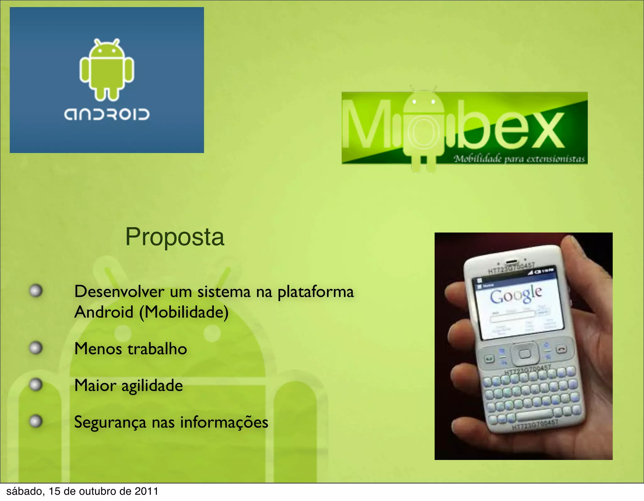 Proposta

            Desenvolver um sistema na plataforma
            Android (Mobilidade)

            Menos trabalho

            Maior agilidade

            Segurança nas informações


sábado, 15 de outubro de 2011
 