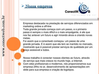  Nossa empresa
www.conectweb.com.br




                       Empresa destacada na prestação de serviços diferenciados em
                       marketing online e off-line
                       Toda grande jornada começa com um passo, e o primeiro
                       passo é sempre o mais dificil e o mais empolgante, é ele que
                       nos faz antever um futuro e agir mirando alvos e criando novas
                       metas.
                       Foi assim que a conectweb começou: um passo de uma
                       grande jornada. E é assim que ela tem se mantido no mercado,
                       mostrando que é possivel prestar serviços de qualidade por um
                       preço acessivel a todos.


                       Nosso trabalho é conectar nossos clientes ao futuro, através
                       do serviço que mais cresce no mundo hoje, a Internet.
                       Com sites profissionais e modernos, nós proporcionamos sua
                       empresa 24hs no ar, desenvolvimento de apresentações em
                       slide para sua empresa e criação de logotipos.
 