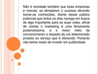 Não é novidade também que boas empresas
e marcas, se almejarem o sucesso deverão
tornar-se conhecidas, diante desse público
potencial que todos os dias navega em busca
de algo importante para as suas vidas, afinal
de contas o marketing é uma ferramenta
poderosíssima, e o maior meio de
convencimento a respeito de um determinado
produto ou serviço que é oferecido. Portanto
não tenha medo de investir em publicidade.
 