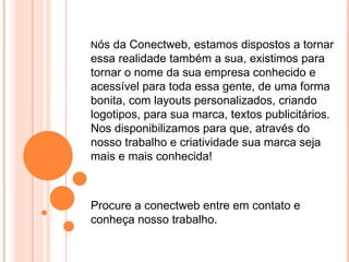 Nós da Conectweb, estamos dispostos a tornar
essa realidade também a sua, existimos para
tornar o nome da sua empresa conhecido e
acessível para toda essa gente, de uma forma
bonita, com layouts personalizados, criando
logotipos, para sua marca, textos publicitários.
Nos disponibilizamos para que, através do
nosso trabalho e criatividade sua marca seja
mais e mais conhecida!



Procure a conectweb entre em contato e
conheça nosso trabalho.
 