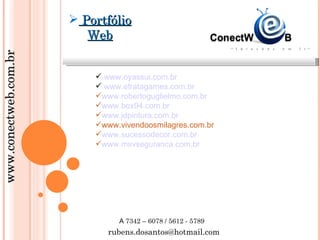  Portfólio
                          Web
www.conectweb.com.br




                            www.oyassui.com.br
                            www.efratagames.com.br
                           www.robertoguglielmo.com.br
                           www.box94.com.br
                           www.jdpintura.com.br
                           www.vivendoosmilagres.com.br
                           www.sucessodecor.com.br
                           www.msvseguranca.com.br




                                A 7342 – 6078 / 5612 - 5789
                              rubens.dosantos@hotmail.com
 