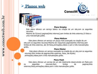  Planos web
www.conectweb.com.br




                                                             Plano Simples
                          Este plano oferece um serviço básico na criação de um site,com os seguintes
                          recursos:
                          Maximo de 5(cinco) paginas(links internos),sem limites de links externos,15 fotos e
                          uma manutenção grátis.
                                                                 Plano Médium
                               Este plano oferece um serviço um pouco mais avançado na criação de um
                        site,com os seguintes recursos:Maximo de 15(quinze) paginas(links internos),sem
                        limites de links externos, ate 50 fotos,animações,vídeos e som e três manutenções
                        grátis.
                                                                Plano Máster
                                Este plano oferece um serviço avançado na criação de um site,com os seguintes
                          recursos:Sem limites de paginas,links externos, fotos, ate 8(oito)
                          animações,vídeos,som e três manutenções grátis.

                                                             Plano Flash
                              Este plano oferece um serviço de um site totalmente desenvolvido em flash,com
                        os        seguintes        recursos:Sem         limites       de        paginas,links
                        externos,fotos,animações,vídeos,som e três manutenções grátis.
 