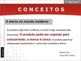 C O N C E I T O S A marca no mundo moderno Estudo teórico O produto é algo feito na fábrica; a marca é algo comprado pelo consumidor.  O produto pode ser copiado pelo concorrente; a marca é única . O produto pode ficar ultrapassado rapidamente; a marca bem sucedida é eterna. Stephen King Grupo WPP, Londres 
