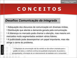C O N C E I T O S Desafios Comunicação da Integrada Estudo teórico Adequação dos discursos de comunicação em diversas mídias. Distribuição que atenda a demanda gerada pela comunicação. A liderança no mercado pode chamar a atenção, mas mesmo em mercados muito segmentados existem vários líderes. A publicidade pode desempenhar um papel importante, mas não atinge o cerne do problema. A integração da comunicação não faz sentido se não estiver orientada para a gestão da marca, a melhoria contínua da qualidade empresarial, do produto e, principalmente, a formação de um relacionamento de lealdade com o consumidor. 