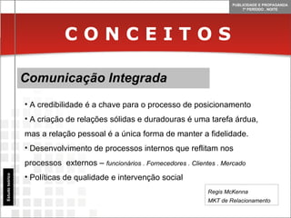 C O N C E I T O S Comunicação Integrada Estudo teórico A credibilidade é a chave para o processo de posicionamento A criação de relações sólidas e duradouras é uma tarefa árdua, mas a relação pessoal é a única forma de manter a fidelidade. Desenvolvimento de processos internos que reflitam nos processos  externos –  funcionários . Fornecedores . Clientes . Mercado Políticas de qualidade e intervenção social Regis McKenna MKT de Relacionamento 