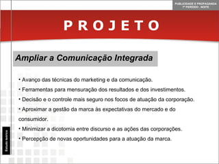 P R O J E T O Ampliar a Comunicação Integrada Estudo teórico Avanço das técnicas do marketing e da comunicação. Ferramentas para mensuração dos resultados e dos investimentos. Decisão e o controle mais seguro nos focos de atuação da corporação. Aproximar a gestão da marca às expectativas do mercado e do consumidor.  Minimizar a dicotomia entre discurso e as ações das corporações. Percepção de novas oportunidades para a atuação da marca. 