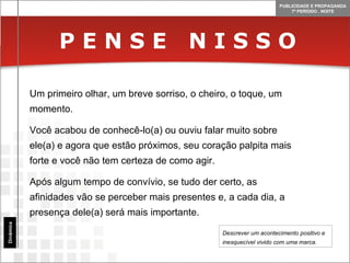 P E N S E  N I S S O Dinâmica Um primeiro olhar, um breve sorriso, o cheiro, o toque, um momento. Você acabou de conhecê-lo(a) ou ouviu falar muito sobre ele(a) e agora que estão próximos, seu coração palpita mais forte e você não tem certeza de como agir. Após algum tempo de convívio, se tudo der certo, as afinidades vão se perceber mais presentes e, a cada dia, a presença dele(a) será mais importante. Descrever um acontecimento positivo e inesquecível vivido com uma marca. 