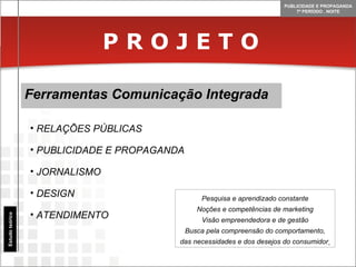 P R O J E T O Ferramentas Comunicação Integrada Estudo teórico RELAÇÕES PÚBLICAS PUBLICIDADE E PROPAGANDA JORNALISMO DESIGN ATENDIMENTO Pesquisa e aprendizado constante Noções e competências de marketing Visão empreendedora e de gestão Busca pela compreensão do comportamento, das necessidades e dos desejos do consumidor   