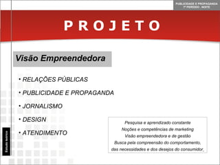 P R O J E T O Visão Empreendedora Estudo teórico RELAÇÕES PÚBLICAS PUBLICIDADE E PROPAGANDA JORNALISMO DESIGN ATENDIMENTO Pesquisa e aprendizado constante Noções e competências de marketing Visão empreendedora e de gestão Busca pela compreensão do comportamento, das necessidades e dos desejos do consumidor   