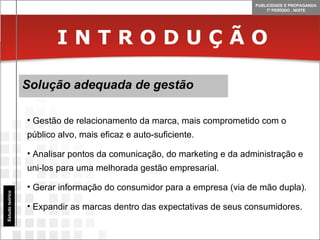 I N T R O D U Ç Ã O Solução adequada de gestão Estudo teórico Gestão de relacionamento da marca, mais comprometido com o público alvo, mais eficaz e auto-suficiente. Analisar pontos da comunicação, do marketing e da administração e uni-los para uma melhorada gestão empresarial. Gerar informação do consumidor para a empresa (via de mão dupla). Expandir as marcas dentro das expectativas de seus consumidores. 