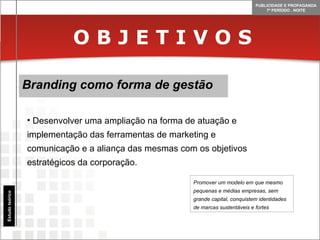 O B J E T I V O S Branding como forma de gestão Estudo teórico Desenvolver uma ampliação na forma de atuação e implementação das ferramentas de marketing e comunicação e a aliança das mesmas com os objetivos estratégicos da corporação. Promover um modelo em que mesmo pequenas e médias empresas, sem grande capital, conquistem identidades de marcas sustentáveis e fortes 