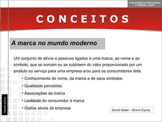 C O N C E I T O S A marca no mundo moderno Estudo teórico Um conjunto de ativos e passivos ligados a uma marca, ao nome e ao símbolo, que se somam ou se subtraem do valor proporcionado por um produto ou serviço para uma empresa e/ou para os consumidores dela. Conhecimento do nome, da marca e de seus símbolos Qualidade percebida Associações da marca Lealdade do consumidor à marca Outros ativos da empresa David Aaker - Brand Equity  
