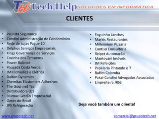 CLIENTES

•   Paulista Segurança                          •   Foguinho Lanches
•   Condini Administração de Condomínios        •   Markis Restaurantes
•   Rede de Lojas Pague 10                      •   Millennium Pizzaria
•   Delphos Serviços Empresariais               •   Contiso Consultoria
•   Kings Governança de Serviços                •   Reipet Automação
•   Cozinha dos Temperos                        •   Mantovani Imóveis
•   Power Balance                               •   JM Refeições
•   Pousada Costa Verde                         •   Papelaria Pintando o 7
•   JM Hidráulica e Elétrica                    •   Buffet Colomba
•   Dalton Dynamics                             •   Pakai-Condini Advogados Associados
•   Chemitac Elastomers Adhesives               •   Empreiteira JRSS
•   The Gourmet Tea
•   Distribuidora OJS
•   Blumax Gestão Empresarial
•   Gotec do Brasil
•   JPS Refrigeração                       Seja você também um cliente!

www.grupotech.net                                             comercial@grupotech.net
 