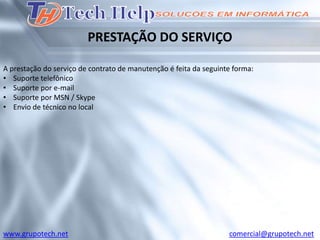 PRESTAÇÃO DO SERVIÇO

A prestação do serviço de contrato de manutenção é feita da seguinte forma:
• Suporte telefônico
• Suporte por e-mail
• Suporte por MSN / Skype
• Envio de técnico no local




www.grupotech.net                                                  comercial@grupotech.net
 