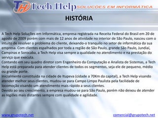 HISTÓRIA

A Tech Help Soluções em Informática, empresa registrada na Receita Federal do Brasil em 20 de
agosto de 2009 porém com mais de 12 anos de atividade no interior de São Paulo, nasceu com o
intuito de resolver o problema do cliente, deixando-o tranquilo no setor de informática da sua
empresa. Com clientes espalhados por toda a região de São Paulo, grande São Paulo, Jundiaí,
Campinas e Sorocaba, a Tech Help visa sempre a qualidade no atendimento e na prestação do
serviço que executa.
Contando em seu quadro diretor com Engenheiro da Computação e Analista de Sistemas, a Tech
Help está preparada para atender clientes de todos os segmentos, seja ele de pequeno, médio
ou grande porte.
Inicialmente constituída na cidade de Itupeva (cidade a 70Km da capital), a Tech Help visando
atender melhor seus clientes, mudou-se para Campo Limpo Paulista pela facilidade de
locomoção visando um atendimento mais rápido a seus clientes.
Devido ao seu crescimento, a empresa mudou-se para São Paulo, porém não deixou de atender
as regiões mais distantes sempre com qualidade e agilidade.




www.grupotech.net                                                  comercial@grupotech.net
 