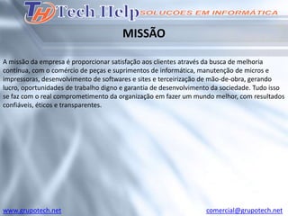 MISSÃO

A missão da empresa é proporcionar satisfação aos clientes através da busca de melhoria
contínua, com o comércio de peças e suprimentos de informática, manutenção de micros e
impressoras, desenvolvimento de softwares e sites e terceirização de mão-de-obra, gerando
lucro, oportunidades de trabalho digno e garantia de desenvolvimento da sociedade. Tudo isso
se faz com o real comprometimento da organização em fazer um mundo melhor, com resultados
confiáveis, éticos e transparentes.




www.grupotech.net                                                 comercial@grupotech.net
 