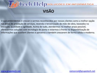 VISÃO

O que pretendemos é crescer e sermos reconhecidos por nossos clientes como a melhor opção
nas áreas de prestação de serviços, revenda e terceirização de mão-de-obra, baseados na
inovação, qualidade e agilidade. Acima de tudo, atendermos no melhor prazo possível,
oferecermos soluções com tecnologia de ponta e estarmos à frente na disponibilização de
informações que auxiliem clientes e parceiros a também crescerem de forma sólida e moderna.




www.grupotech.net                                                 comercial@grupotech.net
 