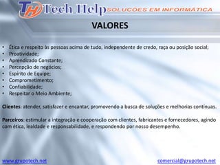 VALORES

•   Ética e respeito às pessoas acima de tudo, independente de credo, raça ou posição social;
•   Proatividade;
•   Aprendizado Constante;
•   Percepção de negócios;
•   Espírito de Equipe;
•   Comprometimento;
•   Confiabilidade;
•   Respeitar o Meio Ambiente;

Clientes: atender, satisfazer e encantar, promovendo a busca de soluções e melhorias contínuas.

Parceiros: estimular a integração e cooperação com clientes, fabricantes e fornecedores, agindo
com ética, lealdade e responsabilidade, e respondendo por nosso desempenho.




www.grupotech.net                                                     comercial@grupotech.net
 