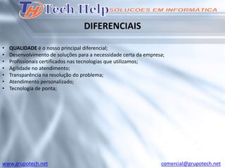 DIFERENCIAIS

•   QUALIDADE é o nosso principal diferencial;
•   Desenvolvimento de soluções para a necessidade certa da empresa;
•   Profissionais certificados nas tecnologias que utilizamos;
•   Agilidade no atendimento;
•   Transparência na resolução do problema;
•   Atendimento personalizado;
•   Tecnologia de ponta;




www.grupotech.net                                                 comercial@grupotech.net
 