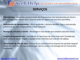 SERVIÇOS

• Treinamentos – Aumente a produtividade dos funcionários com treinamentos em Excel e
  outros programas, mostre que a Internet pode ser segura mas que tem suas falhas.

• Manutenção de equipamentos – Micro quebrado = dinheiro perdido. Faça a manutenção
  preventiva dos seus computadores e fique tranquilo.

• Recarga de cartuchos e toners – Recarregar é mais barato que comprar cartuchos novos.

• Locação de equipamentos – Cansado de ter que trocar de micro todo ano? Cansado dos
  altos custos de peças? Alugue o equipamento e termine com essa dor de cabeça.

• Terceirização de mão de obra – Precisa de um profissional na empresa em período integral?
  Terceirize, você não tem que se preocupar com os custos e os encargos de um funcionário
  contratado.




www.grupotech.net                                                 comercial@grupotech.net
 